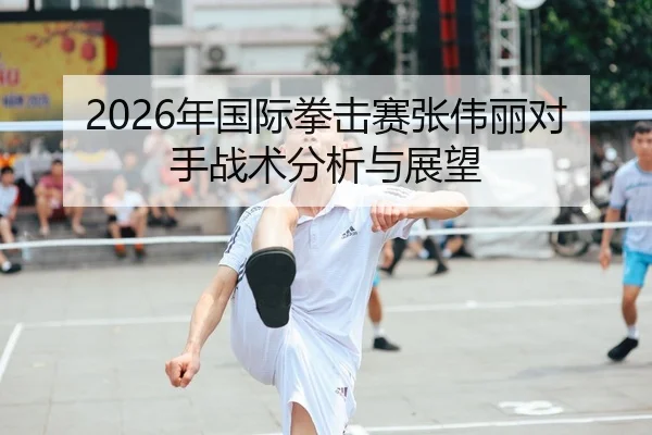 2026年国际拳击赛张伟丽对手战术分析与展望