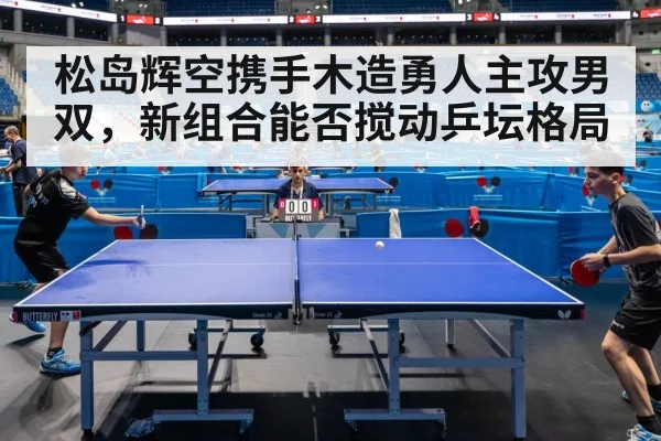 松岛辉空携手木造勇人主攻男双，新组合能否搅动乒坛格局